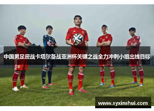 中国男足迎战卡塔尔备战亚洲杯关键之战全力冲刺小组出线目标