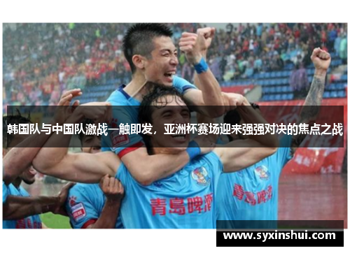 韩国队与中国队激战一触即发，亚洲杯赛场迎来强强对决的焦点之战